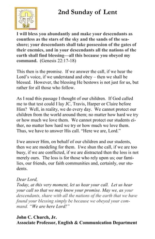 I will bless you abundantly and make your descendants as
countless as the stars of the sky and the sands of the sea-
shore; your descendants shall take possession of the gates of
their enemies, and in your descendants all the nations of the
earth shall find blessing—all this because you obeyed my
command. (Genesis 22:17-18)
This then is the promise. If we answer the call, if we hear the
Lord’s voice, if we understand and obey – then we shall be
blessed. However, the blessing He bestows is not just for us, but
rather for all those who follow.
As I read this passage I thought of our children. If God called
me to that test could I lay JC, Travis, Harper or Claire before
Him? Well, in reality, we do every day. We cannot protect our
children from the world around them; no matter how hard we try
or how much we love them. We cannot protect our students ei-
ther, no matter how hard we try or how much we love them.
Thus, we have to answer His call. “Here we are, Lord.”
I/we answer Him, on behalf of our children and our students,
then we are modeling for them. I/we shun the call, if we are too
busy, if we are conflicted, if we are distracted then the loss is not
merely ours. The loss is for those who rely upon us; our fami-
lies, our friends, our faith communities and, certainly, our stu-
dents.
Dear Lord,
Today, at this very moment, let us hear your call. Let us hear
your call so that we may know your promise. May we, as your
descendants, share with all the nations of the earth that we have
found your blessing simply be because we obeyed your com-
mand. “We are here Lord!”
John C. Church, Jr.
Associate Professor, English & Communication Department
2nd Sunday of Lent
 