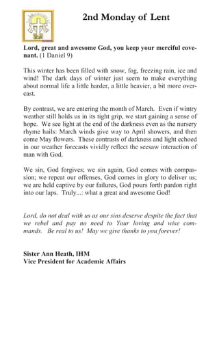 Lord, great and awesome God, you keep your merciful cove-
nant. (1 Daniel 9)
This winter has been filled with snow, fog, freezing rain, ice and
wind! The dark days of winter just seem to make everything
about normal life a little harder, a little heavier, a bit more over-
cast.
By contrast, we are entering the month of March. Even if wintry
weather still holds us in its tight grip, we start gaining a sense of
hope. We see light at the end of the darkness even as the nursery
rhyme hails: March winds give way to April showers, and then
come May flowers. These contrasts of darkness and light echoed
in our weather forecasts vividly reflect the seesaw interaction of
man with God.
We sin, God forgives; we sin again, God comes with compas-
sion; we repeat our offenses, God comes in glory to deliver us;
we are held captive by our failures, God pours forth pardon right
into our laps. Truly...: what a great and awesome God!
Lord, do not deal with us as our sins deserve despite the fact that
we rebel and pay no need to Your loving and wise com-
mands. Be real to us! May we give thanks to you forever!
Sister Ann Heath, IHM
Vice President for Academic Affairs
2nd Monday of Lent
 