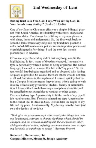 But my trust is in You, God. I say, “You are my God; in
Your hands is my destiny.” (Psalm 31:15-16)
One of my favorite Christmas gifts was a simple, bilingual plan-
ner from South America. It is bursting with colors, shapes and
important dates. I’ve always loved filling in my new planners
with dates, times and assignments. So, the first week back to
school, I transferred everything into my brand new planner. I
color coded different events, put stickers in important places and
even highlighted a few things. I had the next few months
planned well in advance.
Of course, my color-coding didn’t last very long, nor did the
highlighting. In fact, many of the plans changed. I’m usually a
type A personality when it comes to being organized. But not too
long ago, I learned to be more flexible with “my plans.” So of-
ten, we fall into being as organized and as obsessed with having
set plans as possible. Of course, there are others who do not plan
at all and find stress in the unplanned. I learned quickly that be-
ing a Campus Minister means I never know who is going to walk
into my office at any given time, student, faculty or administra-
tion. I learned that I could have any event planned and it could
be cancelled or postponed due to weather or other causes.
I’ve adapted my type A personality to fit the needs of my type B
job requirements. But, I’ve also adapted my type A personality
to the rest of life. If I trust in God, let Him take the reigns of my
life and my plans, I rest assuredly. My destiny is in the Lord (and
so is the destiny of my job.)
“God, give me grace to accept with serenity the things that can-
not be changed, courage to change the things which should be
changed, and the wisdom to distinguish the one from the other.
Living one day at a time, enjoying one moment at a time, accept-
ing hardship as a pathway to peace.” (Serenity Prayer)
Rebecca L. Gutherman, ‘14
Campus Minister, Mount St. Joseph Academy
2nd Wednesday of Lent
 