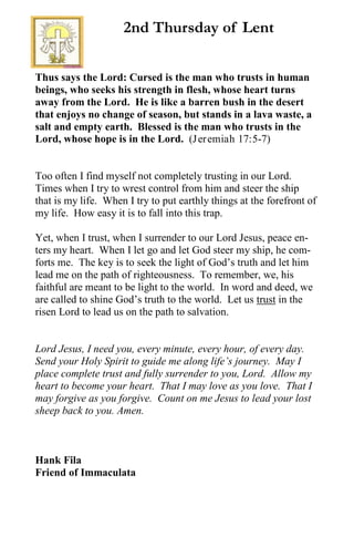 Thus says the Lord: Cursed is the man who trusts in human
beings, who seeks his strength in flesh, whose heart turns
away from the Lord. He is like a barren bush in the desert
that enjoys no change of season, but stands in a lava waste, a
salt and empty earth. Blessed is the man who trusts in the
Lord, whose hope is in the Lord. (Jeremiah 17:5-7)
Too often I find myself not completely trusting in our Lord.
Times when I try to wrest control from him and steer the ship
that is my life. When I try to put earthly things at the forefront of
my life. How easy it is to fall into this trap.
Yet, when I trust, when I surrender to our Lord Jesus, peace en-
ters my heart. When I let go and let God steer my ship, he com-
forts me. The key is to seek the light of God’s truth and let him
lead me on the path of righteousness. To remember, we, his
faithful are meant to be light to the world. In word and deed, we
are called to shine God’s truth to the world. Let us trust in the
risen Lord to lead us on the path to salvation.
Lord Jesus, I need you, every minute, every hour, of every day.
Send your Holy Spirit to guide me along life’s journey. May I
place complete trust and fully surrender to you, Lord. Allow my
heart to become your heart. That I may love as you love. That I
may forgive as you forgive. Count on me Jesus to lead your lost
sheep back to you. Amen.
Hank Fila
Friend of Immaculata
2nd Thursday of Lent
 