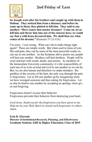 So Joseph went after his brothers and caught up with them in
Dothan. They noticed him from a distance, and before he
came up to them, they plotted to kill him. They said to one
another: “Here comes that master dreamer! Come on, let us
kill him and throw him into one of the cisterns here; we could
say that a wild beast devoured him. We shall then see what
comes of his dreams.” (Genesis 37:12-13A)
I’m sorry. I was wrong. What can I do to make things right
again? These are simple words. But when used in times of con-
flict and pain, they can be some of the most powerful words we
can say to one another. As the Scripture above points out, people
will hurt one another. Brothers will hurt brothers. People will be
cruel and hurt with words, deeds, and actions. As members of
the Immaculata University community; it is the responsibility of
each one of us to be as kind and civil to one another as we can be.
But, we are also human and therefore we make mistakes. Re-
gardless of the severity of the hurt, the only way through the pain
is forgiveness. Let us lift one another up by recognizing when
we have wronged someone and then asking for forgiveness. Let
us also be kind to one another by accepting an apology when giv-
en and forgiving.
Forgiveness doesn’t excuse their behavior.
Forgiveness prevents their behavior from destroying your heart.
Lord Jesus, thank you for the forgiveness you have given to me.
Help me by your Holy Spirit to extend such forgiveness to others.
Amen.
Erin R. Ebersole
Director of Institutional Research, Planning, and Effectiveness
Graduate Student, EdD in Higher Education, Class of 2015
2nd Friday of Lent
 