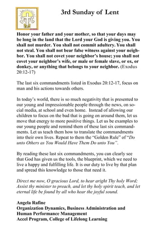 Honor your father and your mother, so that your days may
be long in the land that the Lord your God is giving you. You
shall not murder. You shall not commit adultery. You shall
not steal. You shall not bear false witness against your neigh-
bor. You shall not covet your neighbor’s house; you shall not
covet your neighbor’s wife, or male or female slave, or ox, or
donkey, or anything that belongs to your neighbor. (Exodus
20:12-17)
The last six commandments listed in Exodus 20:12-17, focus on
man and his actions towards others.
In today’s world, there is so much negativity that is presented to
our young and impressionable people through the news, on so-
cial media, at school and even home. Instead of allowing our
children to focus on the bad that is going on around them, let us
move that energy to more positive things. Let us be examples to
our young people and remind them of these last six command-
ments. Let us teach them how to translate the commandments
into their own lives. Repeat to them the “Golden Rule” of “Do
unto Others as You Would Have Them Do unto You”.
By reading these last six commandments, you can clearly see
that God has given us the tools, the blueprint, which we need to
live a happy and fulfilling life. It is our duty to live by that plan
and spread this knowledge to those that need it.
Direct me now, O gracious Lord, to hear aright Thy holy Word;
Assist thy minister to preach, and let thy holy spirit teach, and let
eternal life be found by all who hear the joyful sound.
Angela Rafine
Organization Dynamics, Business Administration and
Human Performance Management
Accel Program, College of Lifelong Learning
3rd Sunday of Lent
 