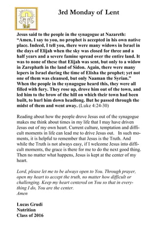 Jesus said to the people in the synagogue at Nazareth:
“Amen, I say to you, no prophet is accepted in his own native
place. Indeed, I tell you, there were many widows in Israel in
the days of Elijah when the sky was closed for three and a
half years and a severe famine spread over the entire land. It
was to none of these that Elijah was sent, but only to a widow
in Zarephath in the land of Sidon. Again, there were many
lepers in Israel during the time of Elisha the prophet; yet not
one of them was cleansed, but only Naaman the Syrian.”
When the people in the synagogue heard this, they were all
filled with fury. They rose up, drove him out of the town, and
led him to the brow of the hill on which their town had been
built, to hurl him down headlong. But he passed through the
midst of them and went away. (Luke 4:24-30)
Reading about how the people drove Jesus out of the synagogue
makes me think about times in my life that I may have driven
Jesus out of my own heart. Current culture, temptation and diffi-
cult moments in life can lead me to drive Jesus out. In such mo-
ments, it is helpful to remember that Jesus is the Truth. And
while the Truth is not always easy, if I welcome Jesus into diffi-
cult moments, the grace is there for me to do the next good thing.
Then no matter what happens, Jesus is kept at the center of my
heart.
Lord, please let me to be always open to You. Through prayer,
open my heart to accept the truth, no matter how difficult or
challenging. Keep my heart centered on You so that in every-
thing I do, You are the center.
Amen
Lucas Grudi
Nutrition
Class of 2016
3rd Monday of Lent
 