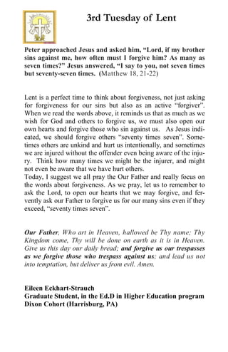 Peter approached Jesus and asked him, “Lord, if my brother
sins against me, how often must I forgive him? As many as
seven times?” Jesus answered, “I say to you, not seven times
but seventy-seven times. (Matthew 18, 21-22)
Lent is a perfect time to think about forgiveness, not just asking
for forgiveness for our sins but also as an active “forgiver”.
When we read the words above, it reminds us that as much as we
wish for God and others to forgive us, we must also open our
own hearts and forgive those who sin against us. As Jesus indi-
cated, we should forgive others “seventy times seven”. Some-
times others are unkind and hurt us intentionally, and sometimes
we are injured without the offender even being aware of the inju-
ry. Think how many times we might be the injurer, and might
not even be aware that we have hurt others.
Today, I suggest we all pray the Our Father and really focus on
the words about forgiveness. As we pray, let us to remember to
ask the Lord, to open our hearts that we may forgive, and fer-
vently ask our Father to forgive us for our many sins even if they
exceed, “seventy times seven”.
Our Father, Who art in Heaven, hallowed be Thy name; Thy
Kingdom come, Thy will be done on earth as it is in Heaven.
Give us this day our daily bread; and forgive us our trespasses
as we forgive those who trespass against us; and lead us not
into temptation, but deliver us from evil. Amen.
Eileen Eckhart-Strauch
Graduate Student, in the Ed.D in Higher Education program
Dixon Cohort (Harrisburg, PA)
3rd Tuesday of Lent
 