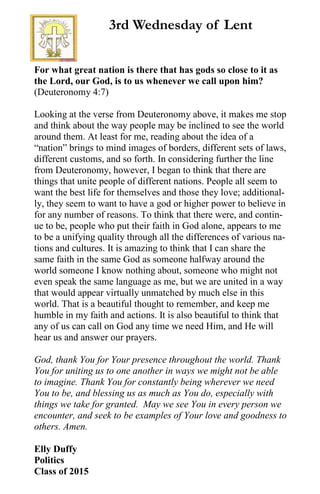For what great nation is there that has gods so close to it as
the Lord, our God, is to us whenever we call upon him?
(Deuteronomy 4:7)
Looking at the verse from Deuteronomy above, it makes me stop
and think about the way people may be inclined to see the world
around them. At least for me, reading about the idea of a
“nation” brings to mind images of borders, different sets of laws,
different customs, and so forth. In considering further the line
from Deuteronomy, however, I began to think that there are
things that unite people of different nations. People all seem to
want the best life for themselves and those they love; additional-
ly, they seem to want to have a god or higher power to believe in
for any number of reasons. To think that there were, and contin-
ue to be, people who put their faith in God alone, appears to me
to be a unifying quality through all the differences of various na-
tions and cultures. It is amazing to think that I can share the
same faith in the same God as someone halfway around the
world someone I know nothing about, someone who might not
even speak the same language as me, but we are united in a way
that would appear virtually unmatched by much else in this
world. That is a beautiful thought to remember, and keep me
humble in my faith and actions. It is also beautiful to think that
any of us can call on God any time we need Him, and He will
hear us and answer our prayers.
God, thank You for Your presence throughout the world. Thank
You for uniting us to one another in ways we might not be able
to imagine. Thank You for constantly being wherever we need
You to be, and blessing us as much as You do, especially with
things we take for granted. May we see You in every person we
encounter, and seek to be examples of Your love and goodness to
others. Amen.
Elly Duffy
Politics
Class of 2015
3rd Wednesday of Lent
 