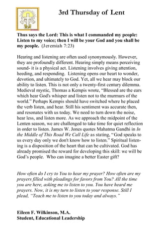 3rd Thursday of Lent
Thus says the Lord: This is what I commanded my people:
Listen to my voice; then I will be your God and you shall be
my people. (Jeremiah 7:23)
Hearing and listening are often used synonymously. However,
they are profoundly different. Hearing simply means perceiving
sound- it is a physical act. Listening involves giving attention,
heeding, and responding. Listening opens our heart to wonder,
devotion, and ultimately to God. Yet, all we hear may block our
ability to listen. This is not only a twenty-first century dilemma.
Medieval mystic, Thomas a Kempis wrote, “Blessed are the ears
which hear God's whisper and listen not to the murmurs of the
world.” Perhaps Kempis should have switched where he placed
the verb listen, and hear. Still his sentiment was accurate then,
and resonates with us today. We need to turn down the noise,
hear less, and listen more. As we approach the midpoint of the
Lenten season, we are challenged to take time for quiet reflection
in order to listen. James W. Jones quotes Mahatma Gandhi in In
the Middle of This Road We Call Life as stating, “God speaks to
us every day only we don't know how to listen.” Spiritual listen-
ing is a disposition of the heart that can be cultivated. God has
already promised the reward for developing this skill: we will be
God’s people. Who can imagine a better Easter gift?
How often do I cry to You to hear my prayer? How often are my
prayers filled with pleadings for favors from You? All the time
you are here, asking me to listen to you. You have heard me
prayers. Now, it is my turn to listen to your response. Still I
plead, “Teach me to listen to you today and always.”
Eileen F. Wilkinson, M.A.
Student, Educational Leadership
 