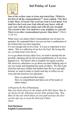 One of the scribes came to Jesus and asked him, “Which is
the first of all the commandments?” Jesus replied, “The first
is this: Hear, O Israel! The Lord our God is Lord alone! You
shall love the Lord your God with all your heart, with all
your soul, with all your mind, and with all your strength.
The second is this: You shall love your neighbor as yourself.
There is no other commandment greater than these.” (Mark
12:28-32)
When Jesus was asked which Commandment was of most im-
portance, He responded that it was not one but a combination of
all of them that was most important.
It is not enough only to love God. It is just as important to love
others. This is a reflection of our love for God. By loving oth-
ers, we share God’s love for us.
As we go about our busy daily lives, we tend to attempt the im-
possible, checking off our list of accomplishments as if our lives
depend on it. We believe that a complete list equals a perfect
life; however, oftentimes we go about our tasks thinking only of
our own needs and forgetting the needs of others. We fail to put
God first and move further and further from His love and light.
Instead, we need to make it a point each day to reflect on our
ways and ask ourselves two questions:
Have we placed God first today?
Have we remembered and taken care of the needs of
others today?
A Prayer by St. Pio of Pietrelcina:
May your heart always be the temple of the Holy Spirit. May Je-
sus always be the helmsman of your little spiritual ship. May
Mary be the star which shines on your path and may she show
you the safe way to reach the Heavenly Father.
Amen.
Patti Bachman
English/Communications
3rd Friday of Lent
 