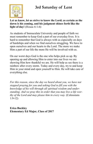 Let us know, let us strive to know the Lord; as certain as the
dawn is his coming, and his judgment shines forth like the
light of day! (Hosea 6:1-6)
As students of Immaculata University and people of faith we
must remember to keep God a part of our everyday lives. It is
hard to remember that God is always with us especially on days
of hardships and when we find ourselves struggling. We have to
open ourselves and our hearts to the Lord. The more we make
Him a part of our life the more He will be involved with us.
On our worst days God is the one who helps pick us up. By
opening up and allowing Him to enter into our lives we are
showing Him how thankful we are. He will help us see there is a
rainbow after every storm. Today and every day, try to and keep
Him in your mind and open yourself to Him. He will take care of
everything else.
For this reason, since the day we heard about you, we have not
stopped praying for you and asking God to fill you with the
knowledge of his will through all spiritual wisdom and under-
standing. And we pray this in order that you may live a life wor-
thy of the Lord and may please him in every way. (Colossians
1:9-12)
Erica Buckley
Elementary Ed Major, Class of 2017
3rd Saturday of Lent
 