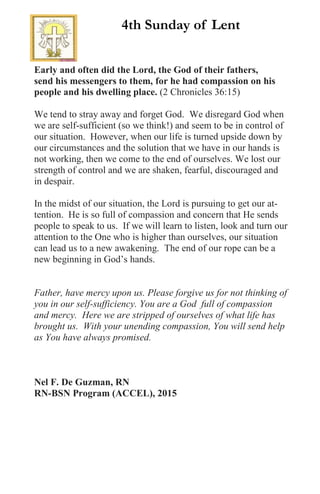 Early and often did the Lord, the God of their fathers,
send his messengers to them, for he had compassion on his
people and his dwelling place. (2 Chronicles 36:15)
We tend to stray away and forget God. We disregard God when
we are self-sufficient (so we think!) and seem to be in control of
our situation. However, when our life is turned upside down by
our circumstances and the solution that we have in our hands is
not working, then we come to the end of ourselves. We lost our
strength of control and we are shaken, fearful, discouraged and
in despair.
In the midst of our situation, the Lord is pursuing to get our at-
tention. He is so full of compassion and concern that He sends
people to speak to us. If we will learn to listen, look and turn our
attention to the One who is higher than ourselves, our situation
can lead us to a new awakening. The end of our rope can be a
new beginning in God’s hands.
Father, have mercy upon us. Please forgive us for not thinking of
you in our self-sufficiency. You are a God full of compassion
and mercy. Here we are stripped of ourselves of what life has
brought us. With your unending compassion, You will send help
as You have always promised.
Nel F. De Guzman, RN
RN-BSN Program (ACCEL), 2015
4th Sunday of Lent
 