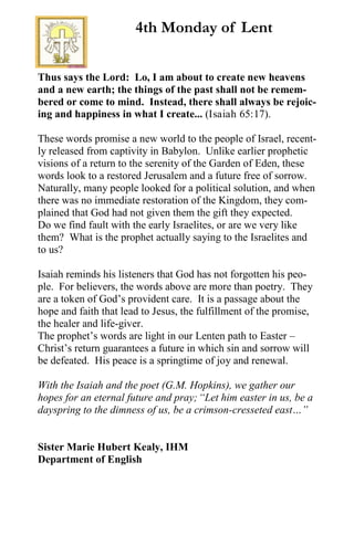 Thus says the Lord: Lo, I am about to create new heavens
and a new earth; the things of the past shall not be remem-
bered or come to mind. Instead, there shall always be rejoic-
ing and happiness in what I create... (Isaiah 65:17).
These words promise a new world to the people of Israel, recent-
ly released from captivity in Babylon. Unlike earlier prophetic
visions of a return to the serenity of the Garden of Eden, these
words look to a restored Jerusalem and a future free of sorrow.
Naturally, many people looked for a political solution, and when
there was no immediate restoration of the Kingdom, they com-
plained that God had not given them the gift they expected.
Do we find fault with the early Israelites, or are we very like
them? What is the prophet actually saying to the Israelites and
to us?
Isaiah reminds his listeners that God has not forgotten his peo-
ple. For believers, the words above are more than poetry. They
are a token of God’s provident care. It is a passage about the
hope and faith that lead to Jesus, the fulfillment of the promise,
the healer and life-giver.
The prophet’s words are light in our Lenten path to Easter –
Christ’s return guarantees a future in which sin and sorrow will
be defeated. His peace is a springtime of joy and renewal.
With the Isaiah and the poet (G.M. Hopkins), we gather our
hopes for an eternal future and pray;“Let him easter in us, be a
dayspring to the dimness of us, be a crimson-cresseted east…”
Sister Marie Hubert Kealy, IHM
Department of English
4th Monday of Lent
 