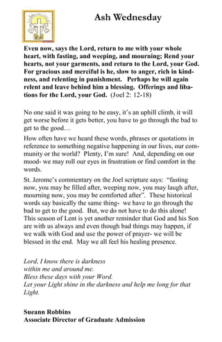 Even now, says the Lord, return to me with your whole
heart, with fasting, and weeping, and mourning; Rend your
hearts, not your garments, and return to the Lord, your God.
For gracious and merciful is he, slow to anger, rich in kind-
ness, and relenting in punishment. Perhaps he will again
relent and leave behind him a blessing. Offerings and liba-
tions for the Lord, your God. (Joel 2: 12-18)
No one said it was going to be easy, it’s an uphill climb, it will
get worse before it gets better, you have to go through the bad to
get to the good…
How often have we heard these words, phrases or quotations in
reference to something negative happening in our lives, our com-
munity or the world? Plenty, I’m sure! And, depending on our
mood- we may roll our eyes in frustration or find comfort in the
words.
St. Jerome’s commentary on the Joel scripture says: “fasting
now, you may be filled after, weeping now, you may laugh after,
mourning now, you may be comforted after”. These historical
words say basically the same thing- we have to go through the
bad to get to the good. But, we do not have to do this alone!
This season of Lent is yet another reminder that God and his Son
are with us always and even though bad things may happen, if
we walk with God and use the power of prayer- we will be
blessed in the end. May we all feel his healing presence.
Lord, I know there is darkness
within me and around me.
Bless these days with your Word.
Let your Light shine in the darkness and help me long for that
Light.
Sueann Robbins
Associate Director of Graduate Admission
Ash Wednesday
 