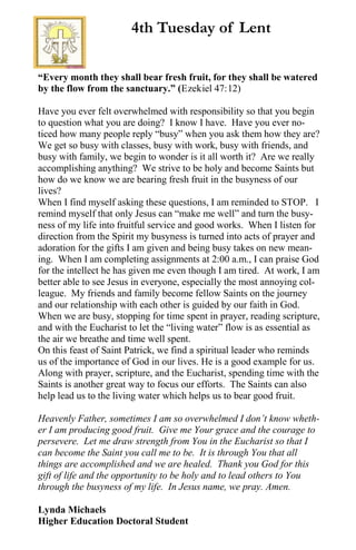 “Every month they shall bear fresh fruit, for they shall be watered
by the flow from the sanctuary.” (Ezekiel 47:12)
Have you ever felt overwhelmed with responsibility so that you begin
to question what you are doing? I know I have. Have you ever no-
ticed how many people reply “busy” when you ask them how they are?
We get so busy with classes, busy with work, busy with friends, and
busy with family, we begin to wonder is it all worth it? Are we really
accomplishing anything? We strive to be holy and become Saints but
how do we know we are bearing fresh fruit in the busyness of our
lives?
When I find myself asking these questions, I am reminded to STOP. I
remind myself that only Jesus can “make me well” and turn the busy-
ness of my life into fruitful service and good works. When I listen for
direction from the Spirit my busyness is turned into acts of prayer and
adoration for the gifts I am given and being busy takes on new mean-
ing. When I am completing assignments at 2:00 a.m., I can praise God
for the intellect he has given me even though I am tired. At work, I am
better able to see Jesus in everyone, especially the most annoying col-
league. My friends and family become fellow Saints on the journey
and our relationship with each other is guided by our faith in God.
When we are busy, stopping for time spent in prayer, reading scripture,
and with the Eucharist to let the “living water” flow is as essential as
the air we breathe and time well spent.
On this feast of Saint Patrick, we find a spiritual leader who reminds
us of the importance of God in our lives. He is a good example for us.
Along with prayer, scripture, and the Eucharist, spending time with the
Saints is another great way to focus our efforts. The Saints can also
help lead us to the living water which helps us to bear good fruit.
Heavenly Father, sometimes I am so overwhelmed I don’t know wheth-
er I am producing good fruit. Give me Your grace and the courage to
persevere. Let me draw strength from You in the Eucharist so that I
can become the Saint you call me to be. It is through You that all
things are accomplished and we are healed. Thank you God for this
gift of life and the opportunity to be holy and to lead others to You
through the busyness of my life. In Jesus name, we pray. Amen.
Lynda Michaels
Higher Education Doctoral Student
4th Tuesday of Lent
 