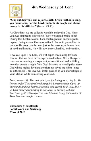 “Sing out, heavens, and rejoice, earth, break forth into song,
you mountains, For the Lord comforts his people and shows
mercy to his afflicted.” (Isaiah 49:13)
As Christians, we are called to worship and praise God. Have
you ever stopped to ask yourself why we should praise Him?
During this Lenten season, I am challenged and encouraged to
explore that question. One reason that I choose to praise Him is
because He does comfort me, just as the verse says. In our time
of need and hurting, He will show mercy, healing, and comfort.
If we call upon The Lord, we will experience a deep love and
comfort that we have never experienced before. We will experi-
ence a never-ending, ever-present, unconditional, and unfailing
love that comes straight from God. I choose to worship that same
God whose radical love and comfort has saved me when I need-
ed it the most. This love will instill passion in you and will ignite
your life; all while comforting your soul.
Lord, we worship You and thank you for loving us so deeply. Al-
low us to feel Your comfort during this Lenten season. Open up
our minds and our hearts to receive and accept Your love. Show
us Your mercy and healing in our times of hurting. Let our
hearts be ignited through You, and let us be living testimonies of
Your love and comfort. Amen.
Cassandra McCullough
Social Work and Sociology
Class of 2016
4th Wednesday of Lent
 