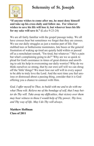 “If anyone wishes to come after me, he must deny himself
and take up his cross daily and follow me. For whoever
wishes to save his life will lose it, but whoever loses his life
for my sake will save it." (Luke 9:23-24)
We are all fairly familiar with the gospel passage today. We all
have crosses bear but sometimes we forget that they are crosses.
We see our daily struggles as just a routine part of life. Our
stubbed toes or bothersome roommates, late buses or the general
frustration of waking up tired are quietly held within or passed
off as a nonchalant remark. "I'm tired, but whatever." 'He's a pain
but what's complaining going to do?" Why are we so quick to
plead for God's assistance in times of great distress and unwill-
ing to ask his help in overcoming our daily worries? Why do we
think ourselves so strong, that by our own self will we can shrug
off the 'little' things? We must lose our self will in every aspect
to be able to truly love the Lord. And the next time you feel anx-
ious or distressed about a passing thing, consider that it is God
offering you a chance to connect with Him.
God, I offer myself to Thee, to build with me and to do with me
what Thou wilt. Relieve me of the bondage of self, that I may bet-
ter do Thy will. Take away my difficulties, that victory over them
may bear witness to those I would help of Thy power, Thy love,
and Thy way of life. May I do Thy will always.
Matthew Hoffman
Class of 2011
Solemnity of St. Joseph
 