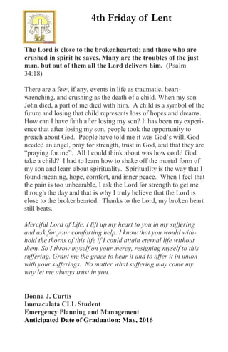 The Lord is close to the brokenhearted; and those who are
crushed in spirit he saves. Many are the troubles of the just
man, but out of them all the Lord delivers him. (Psalm
34:18)
There are a few, if any, events in life as traumatic, heart-
wrenching, and crushing as the death of a child. When my son
John died, a part of me died with him. A child is a symbol of the
future and losing that child represents loss of hopes and dreams.
How can I have faith after losing my son? It has been my experi-
ence that after losing my son, people took the opportunity to
preach about God. People have told me it was God’s will, God
needed an angel, pray for strength, trust in God, and that they are
“praying for me”. All I could think about was how could God
take a child? I had to learn how to shake off the mortal form of
my son and learn about spirituality. Spirituality is the way that I
found meaning, hope, comfort, and inner peace. When I feel that
the pain is too unbearable, I ask the Lord for strength to get me
through the day and that is why I truly believe that the Lord is
close to the brokenhearted. Thanks to the Lord, my broken heart
still beats.
Merciful Lord of Life, I lift up my heart to you in my suffering
and ask for your comforting help. I know that you would with-
hold the thorns of this life if I could attain eternal life without
them. So I throw myself on your mercy, resigning myself to this
suffering. Grant me the grace to bear it and to offer it in union
with your sufferings. No matter what suffering may come my
way let me always trust in you.
Donna J. Curtis
Immaculata CLL Student
Emergency Planning and Management
Anticipated Date of Graduation: May, 2016
4th Friday of Lent
 