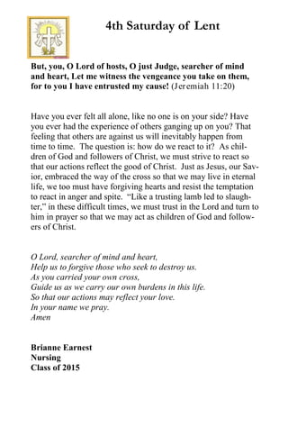 But, you, O Lord of hosts, O just Judge, searcher of mind
and heart, Let me witness the vengeance you take on them,
for to you I have entrusted my cause! (Jeremiah 11:20)
Have you ever felt all alone, like no one is on your side? Have
you ever had the experience of others ganging up on you? That
feeling that others are against us will inevitably happen from
time to time. The question is: how do we react to it? As chil-
dren of God and followers of Christ, we must strive to react so
that our actions reflect the good of Christ. Just as Jesus, our Sav-
ior, embraced the way of the cross so that we may live in eternal
life, we too must have forgiving hearts and resist the temptation
to react in anger and spite. “Like a trusting lamb led to slaugh-
ter,” in these difficult times, we must trust in the Lord and turn to
him in prayer so that we may act as children of God and follow-
ers of Christ.
O Lord, searcher of mind and heart,
Help us to forgive those who seek to destroy us.
As you carried your own cross,
Guide us as we carry our own burdens in this life.
So that our actions may reflect your love.
In your name we pray.
Amen
Brianne Earnest
Nursing
Class of 2015
4th Saturday of Lent
 