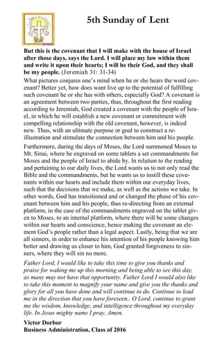 But this is the covenant that I will make with the house of Israel
after those days, says the Lord. I will place my law within them
and write it upon their hearts; I will be their God, and they shall
be my people. (Jeremiah 31: 31-34)
What pictures conjures one’s mind when he or she hears the word cov-
enant? Better yet, how does want live up to the potential of fulfilling
such covenant he or she has with others, especially God? A covenant is
an agreement between two parties, thus, throughout the first reading
according to Jeremiah, God created a covenant with the people of Isra-
el, in which he will establish a new covenant or commitment with
compelling relationship with the old covenant, however, is indeed
new. Thus, with an ultimate purpose or goal to construct a re-
illustration and stimulate the connection between him and his people.
Furthermore, during the days of Moses, the Lord summoned Moses to
Mt. Sinai, where he engraved on some tablets a set commandments for
Moses and the people of Israel to abide by. In relation to the reading
and pertaining to our daily lives, the Lord wants us to not only read the
Bible and the commandments, but he wants us to instill these cove-
nants within our hearts and include them within our everyday lives,
such that the decisions that we make, as well as the actions we take. In
other words, God has transitioned and or changed the phase of his cov-
enant between him and his people, thus re-directing from an external
platform, in the case of the commandments engraved on the tablet giv-
en to Moses, to an internal platform, where there will be some changes
within our hearts and conscience, hence making the covenant an ele-
ment God’s people rather than a legal aspect. Lastly, being that we are
all sinners, in order to enhance his intention of his people knowing him
better and drawing us closer to him, God granted forgiveness to sin-
ners, where they will sin no more.
Father Lord, I would like to take this time to give you thanks and
praise for waking me up this morning and being able to see this day,
as many may not have that opportunity. Father Lord I would also like
to take this moment to magnify your name and give you the thanks and
glory for all you have done and will continue to do. Continue to lead
me in the direction that you have foreseen.. O Lord, continue to grant
me the wisdom, knowledge, and intelligence throughout my everyday
life. In Jesus mighty name I pray. Amen.
Victor Dorbor
Business Administration, Class of 2016
5th Sunday of Lent
 