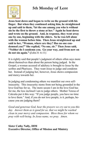 Jesus bent down and began to write on the ground with his
finger. But when they continued asking him, he straightened
up and said to them, “let the one among you who is without
sin be the first to throw a stone at her.” Again he bent down
and wrote on the ground. And, in response, they went away
one by one, beginning with the elders. So he was left alone
with the woman before him. Then Jesus straightened up and
said to her, “Woman, where are they? Has no one con-
demned you?” She replied, “No one, sir.” Then Jesus said,
“Neither do I condemn you. Go your way, and from now on
do not sin again.” (John 8: 6-11)
It is rightly said that people’s judgment of others often says more
about themselves than about the person being judged. In the
Gospel, a woman accused of adultery is brought to Jesus by the
scribes and Pharisees. They want Jesus to judge and condemn
her. Instead of judging her, however, Jesus shows compassion
and mercy towards her.
In judging and condemning others we manifest our own self-
insecurity. This insecurity stems from not being grounded in the
love God has for us. The more secure I am in the love God has
for me, the less inclined I am to judge others. Mother Teresa of
Calcutta put it this way: “If you judge people, you have no time
to love them.” And, if you do not love people, is it, perhaps, be-
cause you are judging them?
Good and generous God, hear the prayers we cry out to you this
day. Answer them as is good for us, that we might be washed
clean in your mercy and compassion. Bless those for whom we
pray with well-being. In Jesus name, we pray. Amen.
Sister Cathy Nally, IHM
Executive Director, Office of Mission and Ministry
5th Monday of Lent
 
