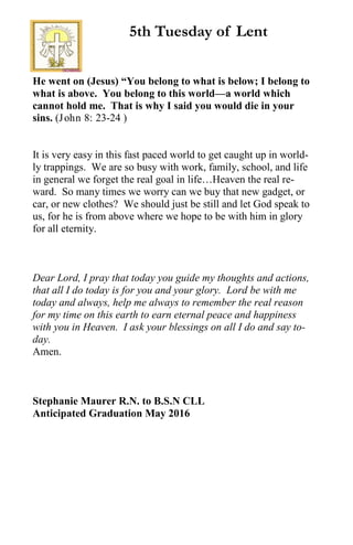 He went on (Jesus) “You belong to what is below; I belong to
what is above. You belong to this world—a world which
cannot hold me. That is why I said you would die in your
sins. (John 8: 23-24 )
It is very easy in this fast paced world to get caught up in world-
ly trappings. We are so busy with work, family, school, and life
in general we forget the real goal in life…Heaven the real re-
ward. So many times we worry can we buy that new gadget, or
car, or new clothes? We should just be still and let God speak to
us, for he is from above where we hope to be with him in glory
for all eternity.
Dear Lord, I pray that today you guide my thoughts and actions,
that all I do today is for you and your glory. Lord be with me
today and always, help me always to remember the real reason
for my time on this earth to earn eternal peace and happiness
with you in Heaven. I ask your blessings on all I do and say to-
day.
Amen.
Stephanie Maurer R.N. to B.S.N CLL
Anticipated Graduation May 2016
5th Tuesday of Lent
 