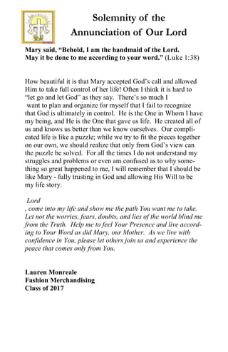 Solemnity of the
Annunciation of Our Lord
Mary said, “Behold, I am the handmaid of the Lord.
May it be done to me according to your word.” (Luke 1:38)
How beautiful it is that Mary accepted God’s call and allowed
Him to take full control of her life! Often I think it is hard to
“let go and let God” as they say. There’s so much I
want to plan and organize for myself that I fail to recognize
that God is ultimately in control. He is the One in Whom I have
my being, and He is the One that gave us life. He created all of
us and knows us better than we know ourselves. Our compli-
cated life is like a puzzle; while we try to fit the pieces together
on our own, we should realize that only from God’s view can
the puzzle be solved. For all the times I do not understand my
struggles and problems or even am confused as to why some-
thing so great happened to me, I will remember that I should be
like Mary - fully trusting in God and allowing His Will to be
my life story.
Lord
, come into my life and show me the path You want me to take.
Let not the worries, fears, doubts, and lies of the world blind me
from the Truth. Help me to feel Your Presence and live accord-
ing to Your Word as did Mary, our Mother. As we live with
confidence in You, please let others join us and experience the
peace that comes only from You.
Lauren Monreale
Fashion Merchandising
Class of 2017
 