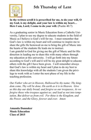 In the written scroll it is prescribed for me, to do your will, O
my God, is my delight, and your law is within my heart…
Here I am, Lord; I come to do your will. (Psalm 40:7)
As a graduating senior in Music Education from a Catholic Uni-
versity, I plan to use my degree to educate students in the field of
Music as I believe is God’s will for me. I must remember that
God’s law is within my heart and will continue to inspire me to
share the gifts He bestowed on me to bring the gift of Music into
the hearts of the students He leads me to instruct.
I am grateful to God for giving me the gift of Music and for His
direction in leading me to share this with many others through
my education at this university. I will go forth into my future
according to God’s will and it will be my great delight to educate
others with the gift I have been given. I will remember always
that God’s law is within my heart and I plan to do my best to
share this knowledge with all the students I am given the privi-
lege to work with as I enter the next phase of my life in the
teaching profession.
Our Father who art in Heaven, Hallowed be thy name; Thy king-
dom come, Thy will be done, On earth as it is in Heaven. Give
us this day our daily bread; and forgive us our trespasses, As we
forgive those who trespass against us; and lead us not into temp-
tation, But deliver us from evil. For thine is the Kingdom, and
the Power, and the Glory, forever and ever. Amen
Amanda Dannaker
Music Education
Class of 2015
5th Thursday of Lent
 