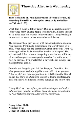 Then He said to all, “If anyone wishes to come after me, he
must deny himself and take up his cross daily and follow
me.” (Luke 9: 23)
What does it mean to follow Jesus? During his earthly ministry,
Jesus called many diverse people to follow him. In some instanc-
es, he asked men and women to leave material things behind; in
some cases, he asked others to examine their hearts.
The season of Lent provides us with the opportunity to examine
what keeps us from living the abundant life Christ wants us to
have. When Jesus met the Samaritan woman at the well (John 4),
He recognized her isolation and her need to be accepted. She
was astounded that he knew everything about her and still treat-
ed her with respect. Jesus responds to each of us in the same
way: he provides living water that always satisfies in ways that
material things cannot.
Consider the things in your life that keep you from God. See
what you can set aside during this season of Lent, so you can
“Choose life” and develop your true self. Reflect on the Gospel
stories that show us a God who is open to loving and forgiving
us as we show a willingness to deny ourselves and follow him.
Loving God, we come before you with hearts open and with a
willingness to examine the things in our lives and the attitudes
we hold that keep us from following you completely.
Nancy Allen, Ph.D.
Assistant Dean
College of LifeLong Learning
Thursday After Ash Wednesday
 