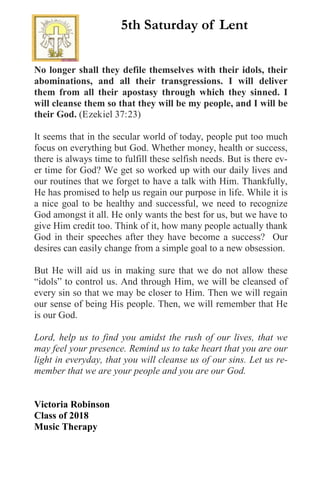 No longer shall they defile themselves with their idols, their
abominations, and all their transgressions. I will deliver
them from all their apostasy through which they sinned. I
will cleanse them so that they will be my people, and I will be
their God. (Ezekiel 37:23)
It seems that in the secular world of today, people put too much
focus on everything but God. Whether money, health or success,
there is always time to fulfill these selfish needs. But is there ev-
er time for God? We get so worked up with our daily lives and
our routines that we forget to have a talk with Him. Thankfully,
He has promised to help us regain our purpose in life. While it is
a nice goal to be healthy and successful, we need to recognize
God amongst it all. He only wants the best for us, but we have to
give Him credit too. Think of it, how many people actually thank
God in their speeches after they have become a success? Our
desires can easily change from a simple goal to a new obsession.
But He will aid us in making sure that we do not allow these
“idols” to control us. And through Him, we will be cleansed of
every sin so that we may be closer to Him. Then we will regain
our sense of being His people. Then, we will remember that He
is our God.
Lord, help us to find you amidst the rush of our lives, that we
may feel your presence. Remind us to take heart that you are our
light in everyday, that you will cleanse us of our sins. Let us re-
member that we are your people and you are our God.
Victoria Robinson
Class of 2018
Music Therapy
5th Saturday of Lent
 
