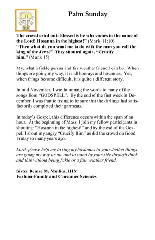 The crowd cried out: Blessed is he who comes in the name of
the Lord! Hosanna in the highest!” (Mark 11:10)
“Then what do you want me to do with the man you call the
king of the Jews?” They shouted again, “Crucify
him.” (Mark 15)
My, what a fickle person and fair weather friend I can be! When
things are going my way, it is all hoorays and hosannas. Yet,
when things become difficult, it is quite a different story.
In mid-November, I was humming the words to many of the
songs from “GODSPELL”. By the end of the first week in De-
cember, I was frantic trying to be sure that the darlings had satis-
factorily completed their garments.
In today’s Gospel, this difference occurs within the span of an
hour. At the beginning of Mass, I join my fellow participants in
shouting: “Hosanna in the highest!” and by the end of the Gos-
pel, I shout my angry “Crucify Him” as did the crowd on Good
Friday so many years ago.
Lord, please help me to sing my hosannas to you whether things
are going my way or not and to stand by your side through thick
and thin without being fickle or a fair weather friend.
Sister Denise M. Mollica, IHM
Fashion-Family and Consumer Sciences
Palm Sunday
 