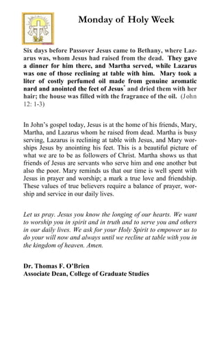Six days before Passover Jesus came to Bethany, where Laz-
arus was, whom Jesus had raised from the dead. They gave
a dinner for him there, and Martha served, while Lazarus
was one of those reclining at table with him. Mary took a
liter of costly perfumed oil made from genuine aromatic
nard and anointed the feet of Jesus*
and dried them with her
hair; the house was filled with the fragrance of the oil. (John
12: 1-3)
In John’s gospel today, Jesus is at the home of his friends, Mary,
Martha, and Lazarus whom he raised from dead. Martha is busy
serving, Lazarus is reclining at table with Jesus, and Mary wor-
ships Jesus by anointing his feet. This is a beautiful picture of
what we are to be as followers of Christ. Martha shows us that
friends of Jesus are servants who serve him and one another but
also the poor. Mary reminds us that our time is well spent with
Jesus in prayer and worship; a mark a true love and friendship.
These values of true believers require a balance of prayer, wor-
ship and service in our daily lives.
Let us pray. Jesus you know the longing of our hearts. We want
to worship you in spirit and in truth and to serve you and others
in our daily lives. We ask for your Holy Spirit to empower us to
do your will now and always until we recline at table with you in
the kingdom of heaven. Amen.
Dr. Thomas F. O’Brien
Associate Dean, College of Graduate Studies
Monday of Holy Week
 