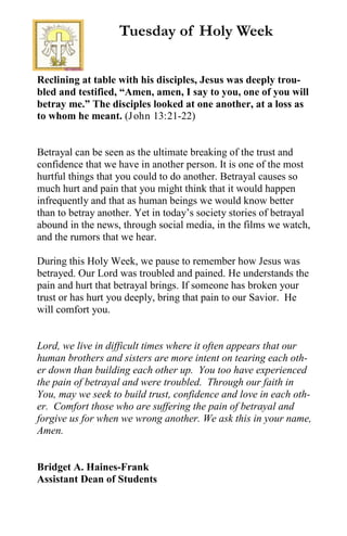 Reclining at table with his disciples, Jesus was deeply trou-
bled and testified, “Amen, amen, I say to you, one of you will
betray me.” The disciples looked at one another, at a loss as
to whom he meant. (John 13:21-22)
Betrayal can be seen as the ultimate breaking of the trust and
confidence that we have in another person. It is one of the most
hurtful things that you could to do another. Betrayal causes so
much hurt and pain that you might think that it would happen
infrequently and that as human beings we would know better
than to betray another. Yet in today’s society stories of betrayal
abound in the news, through social media, in the films we watch,
and the rumors that we hear.
During this Holy Week, we pause to remember how Jesus was
betrayed. Our Lord was troubled and pained. He understands the
pain and hurt that betrayal brings. If someone has broken your
trust or has hurt you deeply, bring that pain to our Savior. He
will comfort you.
Lord, we live in difficult times where it often appears that our
human brothers and sisters are more intent on tearing each oth-
er down than building each other up. You too have experienced
the pain of betrayal and were troubled. Through our faith in
You, may we seek to build trust, confidence and love in each oth-
er. Comfort those who are suffering the pain of betrayal and
forgive us for when we wrong another. We ask this in your name,
Amen.
Bridget A. Haines-Frank
Assistant Dean of Students
Tuesday of Holy Week
 