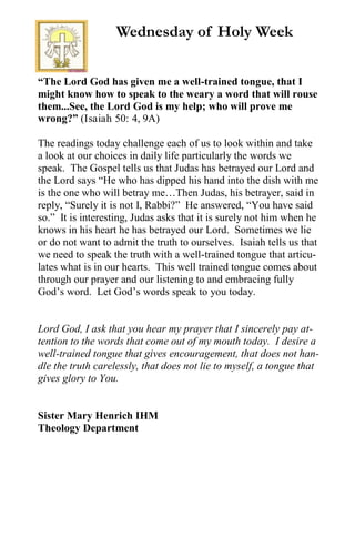 “The Lord God has given me a well-trained tongue, that I
might know how to speak to the weary a word that will rouse
them...See, the Lord God is my help; who will prove me
wrong?” (Isaiah 50: 4, 9A)
The readings today challenge each of us to look within and take
a look at our choices in daily life particularly the words we
speak. The Gospel tells us that Judas has betrayed our Lord and
the Lord says “He who has dipped his hand into the dish with me
is the one who will betray me…Then Judas, his betrayer, said in
reply, “Surely it is not I, Rabbi?” He answered, “You have said
so.” It is interesting, Judas asks that it is surely not him when he
knows in his heart he has betrayed our Lord. Sometimes we lie
or do not want to admit the truth to ourselves. Isaiah tells us that
we need to speak the truth with a well-trained tongue that articu-
lates what is in our hearts. This well trained tongue comes about
through our prayer and our listening to and embracing fully
God’s word. Let God’s words speak to you today.
Lord God, I ask that you hear my prayer that I sincerely pay at-
tention to the words that come out of my mouth today. I desire a
well-trained tongue that gives encouragement, that does not han-
dle the truth carelessly, that does not lie to myself, a tongue that
gives glory to You.
Sister Mary Henrich IHM
Theology Department
Wednesday of Holy Week
 