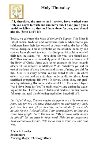 If I, therefore, the master and teacher, have washed your
feet, you ought to wash one another’s feet. I have given you a
model to follow, so that as I have done for you, you should
also do. (John 13:14-15)
Today, we celebrate the Mass of the Lord’s Supper. This Mass is
full of ancient tradition and symbolism such as when twelve pa-
rishioners have their feet washed as Jesus washed the feet of the
twelve disciples. This is symbolic of the absolute humility and
service Jesus showed towards His disciples. After Jesus washed
their feet, he stated, “as I have done for you, you should also
do.” This sentiment is incredibly powerful to us as members of
the Body of Christ. Jesus calls us to emanate his love towards
others. This is reflected in Matthew 25:40, “whatever you did for
one of the least of these brothers and sisters of mine, you did for
me.” God is in every person. We are called to see Him where
others may not, and do unto them as Jesus did to others. Jesus
sacrificed everything, His own life, for us. Let us show our grati-
tude by following His commandment of love. The church hymn
“As I Have Done for You” is traditionally sung during the wash-
ing of the feet. I invite you to listen and meditate on this power-
ful hymn and read the following meditation based off of it.
Lord of all things, You are mighty enough to make the moon and
stars, and yet You will kneel down before me and wash my lowly
feet. You do so out of love, humility, and servitude. If You would
do this for me, I should follow Your commandment to love and
serve Your people. Lord, You tell me, “My precious child, do not
be afraid” Let me trust in Your word. Help me to understand
Your eternal love for me. Help me to trust in Your will and Your
way.
Alicia A. Lawler
Sophomore
Nursing Major, Theology Minor
Holy Thursday
 