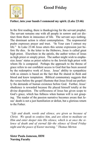 Father, into your hands I commend my spirit. (Luke 23:46)
In the first reading, there is thanksgiving for the servant prophet.
The servant remains one with all people in sorrow and yet dis-
tinct from them in innocence of life. The servant says nothing.
The dominant action is silent contemplation. The responsorial
psalm expresses prayer and trust. “In Your care I entrust my
life.” In Luke 23:46 Jesus utters this serene expression just be-
fore He dies. In the letter to the Hebrews, Jesus is called great
high priest. Elsewhere in the epistle, the author writes of Jesus
as high priest or simply priest. The author might wish to empha-
size Jesus’ status as priest relative to the Jewish high priest with
whom He is compared. Perhaps the approach to the throne of
grace refers to our confident access to God that has been assured
by the redemptive work of Jesus. Jesus’ ability to sympathize
with us sinners is based on the fact that He shared in flesh and
blood and knew temptation. Biblical commentary suggests that
the verses before the gospel illustrate that Jesus lived out perfect-
ly the demands of human existence before God. Further, Jesus’
obedience is rewarded because He placed himself totally at the
divine disposition. The selflessness of Jesus has given scope to
God’s grace, which has fullness when human will is not grasp-
ing. The reader of the passion narrative becomes aware that Je-
sus’ death is not a just humiliation or defeat, but a glorious return
to the Father.
“Life and death, words and silence, are given us because of
Christ. We speak to confess him, and are silent to meditate on
Him and enter deeper into His silence, which is at once the si-
lence of death and of eternal life–the silence of Good Friday
night and the peace of Easter morning.” Thomas Merton
Sister Paula Jameson, IHM
Nursing Faculty
Good Friday
 