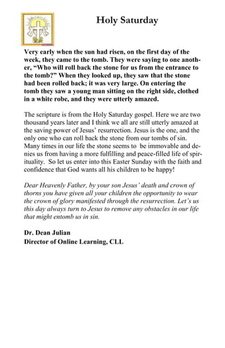 Very early when the sun had risen, on the first day of the
week, they came to the tomb. They were saying to one anoth-
er, “Who will roll back the stone for us from the entrance to
the tomb?” When they looked up, they saw that the stone
had been rolled back; it was very large. On entering the
tomb they saw a young man sitting on the right side, clothed
in a white robe, and they were utterly amazed.
The scripture is from the Holy Saturday gospel. Here we are two
thousand years later and I think we all are still utterly amazed at
the saving power of Jesus’ resurrection. Jesus is the one, and the
only one who can roll back the stone from our tombs of sin.
Many times in our life the stone seems to be immovable and de-
nies us from having a more fulfilling and peace-filled life of spir-
ituality. So let us enter into this Easter Sunday with the faith and
confidence that God wants all his children to be happy!
Dear Heavenly Father, by your son Jesus’ death and crown of
thorns you have given all your children the opportunity to wear
the crown of glory manifested through the resurrection. Let’s us
this day always turn to Jesus to remove any obstacles in our life
that might entomb us in sin.
Dr. Dean Julian
Director of Online Learning, CLL
Holy Saturday
 