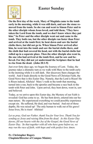 On the first day of the week, Mary of Magdala came to the tomb
early in the morning, while it was still dark, and saw the stone re-
moved from the tomb. So she ran and went to Simon Peter and to
the other disciple whom Jesus loved, and told them, “They have
taken the Lord from the tomb, and we don’t know where they put
him.” So Peter and the other disciple went out and came to the
tomb. They both ran, but the other disciple ran faster than Peter
and arrived at the tomb first; he bent down and saw the burial
cloths there, but did not go in. When Simon Peter arrived after
him, he went into the tomb and saw the burial cloths there, and
the cloth that had covered his head, not with the burial cloths but
rolled up in a separate place. Then the other disciple also went in,
the one who had arrived at the tomb first, and he saw and be-
lieved. For they did not yet understand the Scripture that he had
to rise from the dead. (John 20:1-9)
Just over forty days ago, we began the Journey of Lent. Today, the
journey takes a dramatic turn as we walk with Mary to the tomb early
in the morning while it is still dark. Her discovery there changes the
world. And it leads directly to the Good News of Christian Faith, the
Good News that is this Easter Day. Namely, that the Lord is Risen! He
is Risen indeed, Alleluia! Mary’s walk to the tomb that morning,
turned into a run, back to the apostles and became a race back to the
tomb with Peter and John. Upon arrival, they bent down, went in, saw
and believed.
Today, as we arrive upon this Easter day, the Mystery of our Faith is
revealed: God has come to us. He has bent down, entered into our hu-
man nature. He experienced everything we could possibly experience
except sin. He suffered, He died, and was buried. And out of those
depths, He was raised up! The only human to walk out of his grave!
Jesus lives, He is risen! Alleluia!
Let us pray, God our Father, thank You for Your love. Thank You for
sending us Jesus and raising Him from the dead. As this Easter Day
dawns, fill our hearts with the Joy of the Gospel, the Good News of
Easter Day. So that together with all who have gone before us, we
may run the race of faith, with hope and with perfect love Amen.
Fr. Christopher Rogers
Chaplain/Director of Campus Ministry
Easter Sunday
 