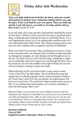 Then your light shall break forth like the dawn, and your wound
shall quickly be healed; Your vindication shall go before you, and
the glory of the Lord shall be your rear guard. Then you shall call,
and the Lord will answer, you shall cry for help, and he will say:
Here I am! (Isaiah 58: 8-9)
It was not until a few years ago that I realized how beautiful the season
of Lent truly is. Before, Lent was just the forty days I sacrificed some-
thing, wishing the days would go by faster to reach Holy Week. Yet, I
was forgetting the reason why I was making these sacrifices and why I
was looking forward to Holy Week. This absence became aware to me
one Lent and I suddenly felt an emptiness and lack of fulfillment.
What was it that I was missing? After searching for an answer, I came
to the conclusion that I was missing God’s invitation to help and guide
me through my struggles, not only during Lent but throughout my en-
tire life. All I had to do was call to God for help, something so simple
yet so comforting. God never expects us to go through life alone. He is
the friend we can call in the middle of the night for help; the one who
will never keep us waiting or ignore our needs.
While reflecting on this verse from Isaiah, a song came to mind-
“Lord, I Need You” by Matt Maher. The words from this song that
capture how we should respond to God’s eternal invitation to help us
are “Every hour I need You; My one defense, my righteousness; Oh
God, how I need You.” We need God’s help no matter where we are in
life. As we continue the Lenten journey, let us always remember to
listen for God saying “Here I am!”
Beloved Father, as you watch over your children in need, with love
and protection, help us to remember your presence at every moment of
our daily and imperfect lives. May we never fear you, for you are our
Lord and friend. And as we look upon the crucifix, let us accept your
welcoming embrace and recall the sacrifice you made out of pure love.
Thank you for always being with us, Lord. Amen.
Breanna Goldstein
Class of 2018
English/Secondary Education, Minor in Theology
Friday After Ash Wednesday
 