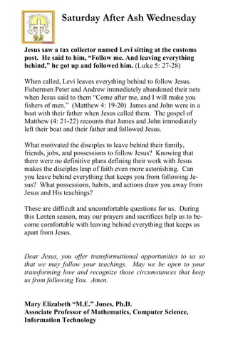 Jesus saw a tax collector named Levi sitting at the customs
post. He said to him, “Follow me. And leaving everything
behind,” he got up and followed him. (Luke 5: 27-28)
When called, Levi leaves everything behind to follow Jesus.
Fishermen Peter and Andrew immediately abandoned their nets
when Jesus said to them “Come after me, and I will make you
fishers of men.” (Matthew 4: 19-20) James and John were in a
boat with their father when Jesus called them. The gospel of
Matthew (4: 21-22) recounts that James and John immediately
left their boat and their father and followed Jesus.
What motivated the disciples to leave behind their family,
friends, jobs, and possessions to follow Jesus? Knowing that
there were no definitive plans defining their work with Jesus
makes the disciples leap of faith even more astonishing. Can
you leave behind everything that keeps you from following Je-
sus? What possessions, habits, and actions draw you away from
Jesus and His teachings?
These are difficult and uncomfortable questions for us. During
this Lenten season, may our prayers and sacrifices help us to be-
come comfortable with leaving behind everything that keeps us
apart from Jesus.
Dear Jesus, you offer transformational opportunities to us so
that we may follow your teachings. May we be open to your
transforming love and recognize those circumstances that keep
us from following You. Amen.
Mary Elizabeth “M.E.” Jones, Ph.D.
Associate Professor of Mathematics, Computer Science,
Information Technology
Saturday After Ash Wednesday
 