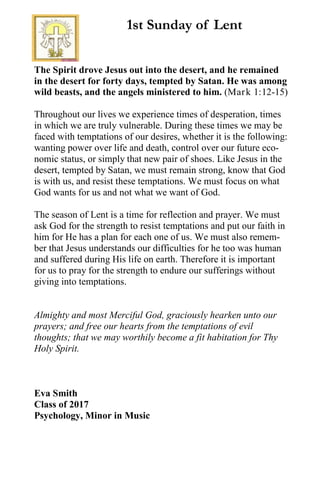 The Spirit drove Jesus out into the desert, and he remained
in the desert for forty days, tempted by Satan. He was among
wild beasts, and the angels ministered to him. (Mark 1:12-15)
Throughout our lives we experience times of desperation, times
in which we are truly vulnerable. During these times we may be
faced with temptations of our desires, whether it is the following:
wanting power over life and death, control over our future eco-
nomic status, or simply that new pair of shoes. Like Jesus in the
desert, tempted by Satan, we must remain strong, know that God
is with us, and resist these temptations. We must focus on what
God wants for us and not what we want of God.
The season of Lent is a time for reflection and prayer. We must
ask God for the strength to resist temptations and put our faith in
him for He has a plan for each one of us. We must also remem-
ber that Jesus understands our difficulties for he too was human
and suffered during His life on earth. Therefore it is important
for us to pray for the strength to endure our sufferings without
giving into temptations.
Almighty and most Merciful God, graciously hearken unto our
prayers; and free our hearts from the temptations of evil
thoughts; that we may worthily become a fit habitation for Thy
Holy Spirit.
Eva Smith
Class of 2017
Psychology, Minor in Music
1st Sunday of Lent
 
