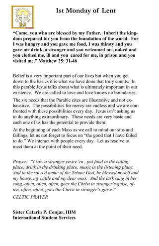 “Come, you who are blessed by my Father. Inherit the king-
dom prepared for you from the foundation of the world. For
I was hungry and you gave me food, I was thirsty and you
gave me drink, a stranger and you welcomed me, naked and
you clothed me, ill and you cared for me, in prison and you
visited me.” Matthew 25: 31-46
Belief is a very important part of our lives but when you get
down to the basics it is what we have done that truly counts. In
this parable Jesus talks about what is ultimately important in our
existence. We are called to love and love knows no boundaries.
The six needs that the Parable cites are illustrative and not ex-
haustive. The possibilities for mercy are endless and we are con-
fronted with these possibilities every day. Jesus isn’t asking us
to do anything extraordinary. These needs are very basic and
each one of us has the potential to provide them.
At the beginning of each Mass as we call to mind our sins and
failings, let us not forget to focus on “the good that I have failed
to do.” We interact with people every day. Let us resolve to
meet them at the point of their need.
Prayer: “I saw a stranger yestre’en , put food in the eating
place, drink in the drinking place, music in the listening place.
And in the sacred name of the Triune God, he blessed myself and
my house, my cattle and my dear ones. And the lark sang in her
song, often, often, often, goes the Christ in stranger’s guise, of-
ten, often, often, goes the Christ in stranger’s guise.”
CELTIC PRAYER
Sister Catarin P. Conjar, IHM
International Student Services
1st Monday of Lent
 