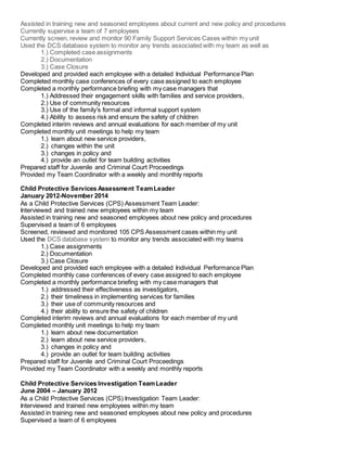 Assisted in training new and seasoned employees about current and new policy and procedures
Currently supervise a team of 7 employees
Currently screen, review and monitor 90 Family Support Services Cases within my unit
Used the DCS database system to monitor any trends associated with my team as well as
1.) Completed case assignments
2.) Documentation
3.) Case Closure
Developed and provided each employee with a detailed Individual Performance Plan
Completed monthly case conferences of every case assigned to each employee
Completed a monthly performance briefing with my case managers that
1.) Addressed their engagement skills with families and service providers,
2.) Use of community resources
3.) Use of the family’s formal and informal support system
4.) Ability to assess risk and ensure the safety of children
Completed interim reviews and annual evaluations for each member of my unit
Completed monthly unit meetings to help my team
1.) learn about new service providers,
2.) changes within the unit
3.) changes in policy and
4.) provide an outlet for team building activities
Prepared staff for Juvenile and Criminal Court Proceedings
Provided my Team Coordinator with a weekly and monthly reports
Child Protective Services Assessment TeamLeader
January 2012-November 2014
As a Child Protective Services (CPS) Assessment Team Leader:
Interviewed and trained new employees within my team
Assisted in training new and seasoned employees about new policy and procedures
Supervised a team of 6 employees
Screened, reviewed and monitored 105 CPS Assessment cases within my unit
Used the DCS database system to monitor any trends associated with my teams
1.) Case assignments
2.) Documentation
3.) Case Closure
Developed and provided each employee with a detailed Individual Performance Plan
Completed monthly case conferences of every case assigned to each employee
Completed a monthly performance briefing with my case managers that
1.) addressed their effectiveness as investigators,
2.) their timeliness in implementing services for families
3.) their use of community resources and
4.) their ability to ensure the safety of children
Completed interim reviews and annual evaluations for each member of my unit
Completed monthly unit meetings to help my team
1.) learn about new documentation
2.) learn about new service providers,
3.) changes in policy and
4.) provide an outlet for team building activities
Prepared staff for Juvenile and Criminal Court Proceedings
Provided my Team Coordinator with a weekly and monthly reports
Child Protective Services Investigation TeamLeader
June 2004 – January 2012
As a Child Protective Services (CPS) Investigation Team Leader:
Interviewed and trained new employees within my team
Assisted in training new and seasoned employees about new policy and procedures
Supervised a team of 6 employees
 
