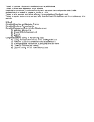 Trained to interview children and assess imminent or potential risk.
Trained to de-escalate aggression, anger and fear
Developed and cultivated positive relationships with numerous community resources to provide
additional services as well as support to families in crisis.
Trained to write accurate reports that reflected the current status of families in need.
Trained to prepare assessments and reports for Juvenile Court, Criminal Court, service providers and other
agencies
SKILLS
Completed Coaching and Mentoring Training
Completed Customer Focused training
Completed Assessment Training in the following areas:
1) Motivation Interviewing
2) Drug and Alcohol Assessment
3) Trauma
4) Addiction
Completed additional training in the following areas:
1) Quality Representation in Child Abuse and Neglect Cases
2) Reflective Supervision and Relationship Based Practice
3) Bullying Exposed: Harassment, Bullying and Normal Conflict
4) Our KIDS Sexual Abuse Training
5) Decision Making in Child Maltreatment Cases
 