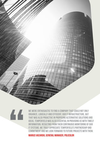 We were enthusiastic to find a company that could not only
organize, logically and efficient, our IT infrastructure, but
that was also proactive in proposing alternative solutions and
ideas. Temperfield was also essential in providing us with timely
information, resulting from their continuous monitoring of our
IT systems. We truly appreciate Temperfield’s partnership and
commitment and we look forward to future projects with them.
Marius Vacaroiu, General Manager, Policolor
 