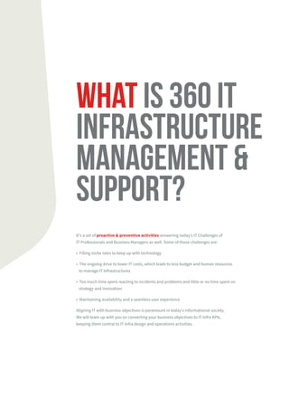 WHAT IS 360 IT
INfrastructure
management &
support?
It's a set of proactive & preventive activities answering today’s IT Challenges of
IT Professionals and Business Managers as well. Some of those challenges are:
• Filling niche roles to keep up with technology
• The ongoing drive to lower IT costs, which leads to less budget and human resources
to manage IT Infrastructures
• Too much time spent reacting to incidents and problems and little or no time spent on
strategy and innovation
• Maintaining availability and a seamless user experience
Aligning IT with business objectives is paramount in today's informational society.
We will team up with you on converting your business objectives to IT Infra KPIs,
keeping them central to IT Infra design and operations activities.
 