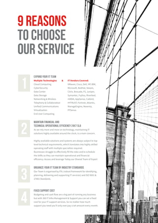 organize your it team by industry standards
Our Team is organized by ITIL (robust framework for identifying,
planning, delivering and supporting IT services) and ISO 9001 &
27001 Standards.3
fixed support cost
Budgeting and cash flow are a big part of running any business
but with 360 IT Infra Management & Support you can set a fixed
cost for your IT support services. So no matter how much
support you need you’ll only ever pay a set amount every month.
4
EXPAND YOUR IT TEAM
Multiple Technologies & IT Vendors Covered:
Cloud Computing
CyberSecurity
Data Center
Data Storage
Networking & Wireless
Telephony & Collaboration
Unified Communications
Virtualisation
End User Computing
1
9 reasons
to choose
our service
Maintain financial and
technical operational efficiency 24x7 SLA
As we rely more and more on technology, maintaining IT
solutions highly available around the clock, is a main concern.
Highly available solutions and systems are always subject to top
level technical requirements, which translates into highly skilled
operating staff with multiple specialties required.
Businesses struggle to effectively fill the roles and to schedule
the shifts so they can maintain operational and financial
efficiency. Access and leverage Today our Shared Team of Expert
2
VMware, Cisco, Dell, HP, IBM,
Microsoft, RedHat, Veeam,
Citrix, Brocade, F5, Juniper,
Symantec, Fujitsu, Riverbed,
nVIDIA, AppSense, Catbird,
HYTRUST, Fortinet, Atlantis,
ManageEngine, Nexenta,
PFSense.
 