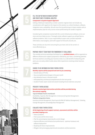 fill the gap between vendor support
and your team's technical abilities
Component vs System Support Approach
Getting a failed part replaced by a vendor customer engineer does not include any
consideration with regards to the impact on the solution as a whole (hardware, software,
integration tools, availability). We will cover this by performing an impact analysis and an
implementation plan for every service-action performed by the vendor’s engineer.
Considering the complexity involved with the current infrastructure software, errors are
more and more likely to occur. Thorough vendor software support you will get fixes to
software problems. Still, it is your responsibility to open cases, provide requested
information, track progress, work with support to find work-arounds, etc.
These activities are very time consuming for your team and can be carried on
more effectively by us.
5
prepare your it team today for tomorrow's it challenges
The monthly technical workshops facilitated by our certified trainers, will be organised on
different infrastructure subjects proposed or selected by your team, considering potential
technical solutions according your business needs. As a side benefit of networking with
peers you can easily collect insides about other experiences resolving similar business
problems.
6
choose to be informed on your it infra status
Monthly reports will be prepared and sent to you containing:
• Overall status of IT Infra
• Key accomplishments/changes in the past month
• Key obstacles/issues in the past month
• Anticipated key activities/accomplishments for the next period
• Incident Tickets report raised and solved including time & materials consumed
7
prevent it infra outage
Remote monitoring & intervention activities will be provided during
the contract ongoing.
Type & Multiple Factors monitored:
Availability, Capacity, Risk Management, Unstructured log Data Management.
Platform Integration items:
Inventory & Asset Management, Rack layout & IPAM (IP Address Management), Ticketing,
Change Management, Knowledge Base Management
8
evaluate your it infra status
At the beginning of each support contract, assessment activities will be
provided, helping us to:
• Detect problems
• Find causes and fix minor issues
• Plan for preventing by improving the current design
• Improve efficiency and Infrastructure performance - optimize hardware and
software deployment
• Roadmap for future improvements
• Mitigate risk by leveraging experienced consultants and best practices
9
 