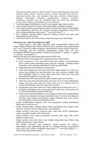 Yang masuk didalam lingkaran konteks (simbol proses) adalah kegiatan pemrosesan
informasi (Batas Sistem). Kegiatan informasi adalah mengambil data dari file,
mentransformasikan data, atau melakukan filing data, misalnya mempersiapkan
dokumen, memasukkan, memeriksa, mengklasifikasi, mengatur, menyortir,
menghitung, meringkas data, dan melakukan filing data (baik yang melakukan
secara manual maupun yang dilakukan secara terotomasi).
 Nama/keterangan di simbol proses tersebut sesuai dengan fungsi sistem tersebut,
 Antara Entitas Eksternal/Terminator tidak diperbolehkan komunikasi langsung
 Jika terdapat termintor yang mempunyai banyak masukan dan keluaran, diperbolehkan
untuk digambarkan lebih dari satu sehingga mencegah penggambaran yang terlalu
rumit, dengan memberikan tanda asterik ( * ) atau garis silang ( # ).
 Jika Terminator mewakili individu (personil) sebaiknya diwakili oleh peran yang
dipermainkan personil tersebut.
 Aliran data ke proses dan keluar sebagai output keterangan aliran data berbeda.
Diagram Level n / Data Flow Diagram Levelled
Dalam diagram n DFD dapat digunakan untuk menggambarkan diagram fisik
maupun diagram diagram logis. Dimana Diagram Level n merupakan hasil pengembangan
dari Context Diagram ke dalam komponen yang lebih detail tersebut disebut dengan top-
down partitioning. Jika kita melakukan pengembangan dengan benar, kita akan
mendapatkan DFD-DFD yang seimbang. Sebagai contoh, gambar 1.1, gambar 1.2, gambar
1.3, gambar 1.4 dan gambar 1.5.
Beberapa hal yang harus diperhatikan dalam membuat DFD ialah:
− Pemberian Nomor pada diagram level n dengan ketentuan sebagai berikut:
• Setiap penurunan ke level yang lebih rendah harus mampu merepresentasikan
proses tersebut dalam sepesifikasi proses yang jelas. Sehingga seandainya belum
cukup jelas maka seharusnya diturunkan ke level yang lebih rendah.
• Setiap penurunan harus dilakukan hanya jika perlu.
• Tidak semua bagian dari sistem harus diturunkan dengan jumlah level yang sama
karena yang kompleks bisa saja diturunkan, dan yang sederhana mungkin tidak
perlu diturunkan. Selain itu, karena tidak semua proses dalam level yang sama
punya derajat kompleksitas yang sama juga.
• Konfirmasikan DFD yang telah dibuat pada pemakai dengan cara top-down.
• Aliran data yang masuk dan keluar pada suatu proses di level n harus berhubungan
dengan aliran data yang masuk dan keluar pada level n+1. Dimana level n+1
tersebut mendefinisikan sub-proses pada level n tersebut.
• Penyimpanan yang muncul pada level n harus didefinisikan kembali pada level n+1,
sedangkan penyimpanan yang muncul pada level n tidak harus muncul pada level
n-1 karena penyimpanan tersebut bersifat lokal.
• Ketika mulai menurunkan DFD dari level tertinggi, cobalah untuk mengidentifikasi
external events dimana sistem harus memberikan respon. External events dalam hal
ini berarti suatu kejadian yang berkaitan dengan pengolahan data di luar sistem,
dan menyebabkan sistem kita memberikan respon.
− Jangan menghubungkan langsung antara satu penyimpanan dengan penyimpanan
lainnya (harus melalui proses).
− Jangan menghubungkan langsung dengan tempat penyimpanan data dengan entitas
eksternal / terminator (harus melalui proses), atau sebaliknya.
− Jangan membuat suatu proses menerima input tetapi tidak pernah mengeluarkan
output yang disebut dengan istilah “black hole”.
− Jangan membuat suatu tempat penyimpanan menerima input tetapi tidak pernah
digunakan untuk proses.
− Jangan membuat suatu hasil proses yang lengkap dengan data yang terbatas yang
disebut dengan istilah “magic process”.
− Jika terdapat terminator yang mempunyai banyak masukan dan keluaran,
diperbolehkan untuk digambarkan lebih dari satu sehingga mencegah penggambaran
yang terlalu rumit, dengan memberikan tanda asterik ( * ) atau garis silang ( # ),
begitu dengan bentuk penyimpanan.
Analiisa & Perancangan Sistem Informasi – Agus Winarno, M.Kom. Data Flow Diagram - 2 of 4
 