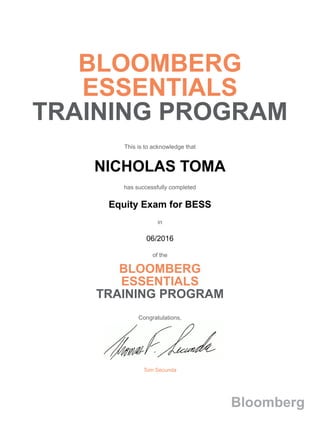 BLOOMBERG
ESSENTIALS
TRAINING PROGRAM
This is to acknowledge that
NICHOLAS TOMA
has successfully completed
Equity Exam for BESS
in
06/2016
of the
BLOOMBERG
ESSENTIALS
TRAINING PROGRAM
Congratulations,
Tom Secunda
Bloomberg
 