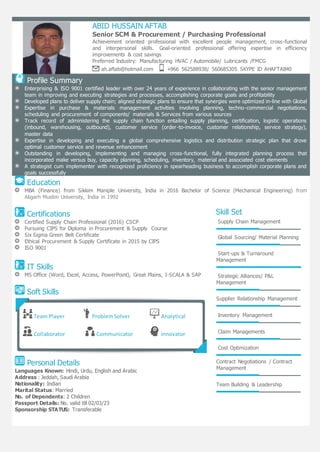 123
ABID HUSSAIN AFTAB
Senior SCM & Procurement / Purchasing Professional
Achievement oriented professional with excellent people management, cross-functional
and interpersonal skills. Goal-oriented professional offering expertise in efficiency
improvements & cost savings
Preferred Industry: Manufacturing HVAC / Automobile/ Lubricants /FMCG
ah.aftab@hotmail.com +966 562588938/ 560685305 SKYPE ID AHAFTAB40
Profile Summary
Enterprising & ISO 9001 certified leader with over 24 years of experience in collaborating with the senior management
team in improving and executing strategies and processes, accomplishing corporate goals and profitability
Developed plans to deliver supply chain; aligned strategic plans to ensure that synergies were optimized in-line with Global
Expertise in purchase & materials management activities involving planning, techno-commercial negotiations,
scheduling and procurement of components/ materials & Services from various sources
Track record of administering the supply chain function entailing supply planning, certification, logistic operations
(inbound, warehousing, outbound), customer service (order-to-invoice, customer relationship, service strategy),
master data
Expertise in developing and executing a global comprehensive logistics and distribution strategic plan that drove
optimal customer service and revenue enhancement
Outstanding in developing, implementing and managing cross-functional, fully integrated planning process that
incorporated make versus buy, capacity planning, scheduling, inventory, material and associated cost elements
A strategist cum implementer with recognized proficiency in spearheading business to accomplish corporate plans and
goals successfully
Education
MBA (Finance) from Sikkim Maniple University, India in 2016 Bachelor of Science (Mechanical Engineering) from
Aligarh Muslim University, India in 1992
Certifications
Certified Supply Chain Professional (2016) CSCP
Pursuing CIPS for Diploma in Procurement & Supply Course
Six Sigma Green Belt Certificate
Ethical Procurement & Supply Certificate in 2015 by CIPS
ISO 9001
IT Skills
MS Office (Word, Excel, Access, PowerPoint), Great Plains, I-SCALA & SAP
Soft Skills
Personal Details
Languages Known: Hindi, Urdu, English and Arabic
Address : Jeddah, Saudi Arabia
Nationality: Indian
Marital Status: Married
No. of Dependents: 2 Children
Passport Details: No. valid till 02/03/23
Sponsorship STATUS: Transferable
Skill Set
Supply Chain Management
Global Sourcing/ Material Planning
Start-ups & Turnaround
Management
Strategic Alliances/ P&L
Management
Supplier Relationship Management
Inventory Management
Claim Managements
Cost Optimization
Contract Negotiations / Contract
Management
Team Building & Leadership
Team Player ProblemSolver Analytical
Collaborator Communicator Innovator
 