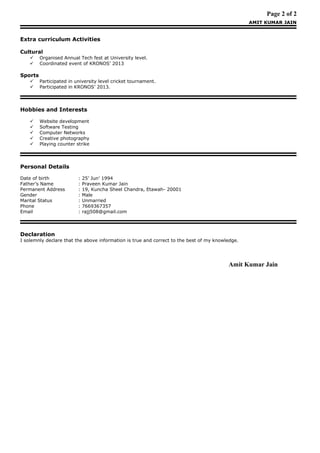 Page 2 of 2
AMIT KUMAR JAIN
Extra curriculum Activities
Cultural
 Organised Annual Tech fest at University level.
 Coordinated event of KRONOS’ 2013
Sports
 Participated in university level cricket tournament.
 Participated in KRONOS’ 2013.
Hobbies and Interests
 Website development
 Software Testing
 Computer Networks
 Creative photography
 Playing counter strike
Personal Details
Date of birth : 25’ Jun’ 1994
Father’s Name : Praveen Kumar Jain
Permanent Address : 19, Kuncha Sheel Chandra, Etawah- 20001
Gender : Male
Marital Status : Unmarried
Phone : 7669367357
Email : rajj508@gmail.com
Declaration
I solemnly declare that the above information is true and correct to the best of my knowledge.
Amit Kumar Jain
 