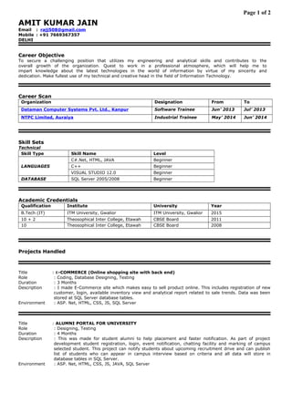 Page 1 of 2
AMIT KUMAR JAIN
Email : rajj508@gmail.com
Mobile : +91 7669367357
DELHI
Career Objective
To secure a challenging position that utilizes my engineering and analytical skills and contributes to the
overall growth of the organization. Quest to work in a professional atmosphere, which will help me to
impart knowledge about the latest technologies in the world of information by virtue of my sincerity and
dedication. Make fullest use of my technical and creative head in the field of Information Technology.
Career Scan
Organization Designation From To
Dataman Computer Systems Pvt. Ltd., Kanpur Software Trainee Jun’ 2013 Jul’ 2013
NTPC Limited, Auraiya Industrial Trainee May’ 2014 Jun’ 2014
Skill Sets
Technical
Skill Type Skill Name Level
LANGUAGES
C#.Net, HTML, JAVA Beginner
C++ Beginner
VISUAL STUDIO 12.0 Beginner
DATABASE SQL Server 2005/2008 Beginner
Academic Credentials
Qualification Institute University Year
B.Tech (IT) ITM University, Gwalior ITM University, Gwalior 2015
10 + 2 Theosophical Inter College, Etawah CBSE Board 2011
10 Theosophical Inter College, Etawah CBSE Board 2008
Projects Handled
Title : E-COMMERCE (Online shopping site with back end)
Role : Coding, Database Designing, Testing
Duration : 3 Months
Description : I made E-Commerce site which makes easy to sell product online. This includes registration of new
customer, login, available inventory view and analytical report related to sale trends. Data was been
stored at SQL Server database tables.
Environment : ASP. Net, HTML, CSS, JS, SQL Server
Title : ALUMNI PORTAL FOR UNIVERSITY
Role : Designing, Testing
Duration : 4 Months
Description : This was made for student alumni to help placement and faster notification. As part of project
development student registration, login, event notification, chatting facility and marking of campus
selected student. This project can notify students about upcoming recruitment drive and can publish
list of students who can appear in campus interview based on criteria and all data will store in
database tables in SQL Server.
Environment : ASP. Net, HTML, CSS, JS, JAVA, SQL Server
 